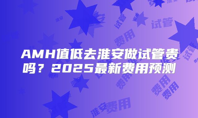AMH值低去淮安做试管贵吗？2025最新费用预测