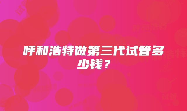 呼和浩特做第三代试管多少钱？