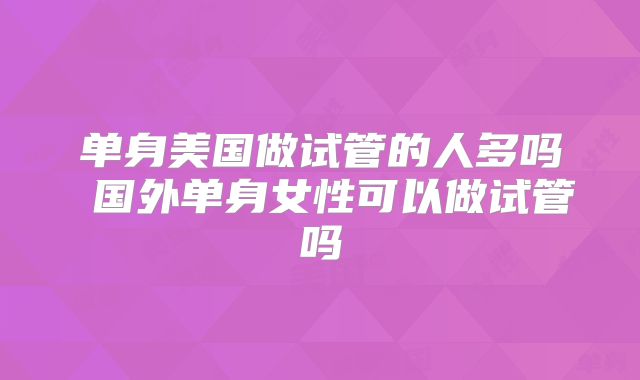 单身美国做试管的人多吗 国外单身女性可以做试管吗