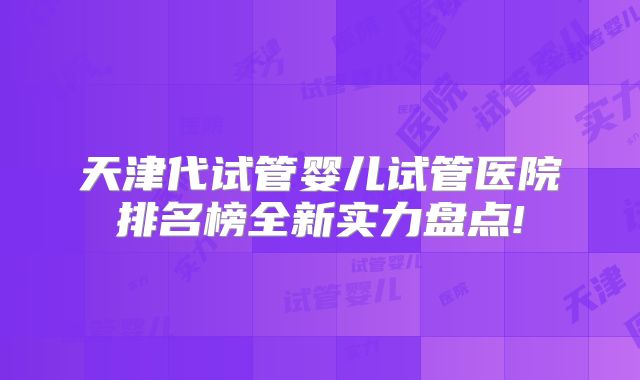 天津代试管婴儿试管医院排名榜全新实力盘点!