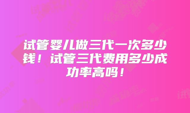 试管婴儿做三代一次多少钱！试管三代费用多少成功率高吗！