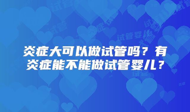 炎症大可以做试管吗?有炎症能不能做试管婴儿?