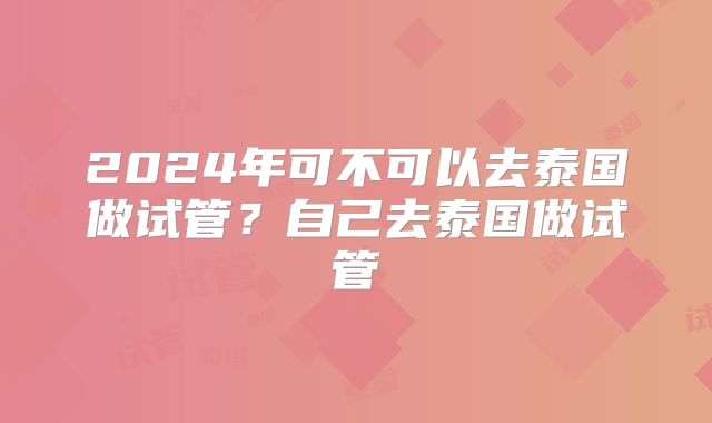 2024年可不可以去泰国做试管？自己去泰国做试管