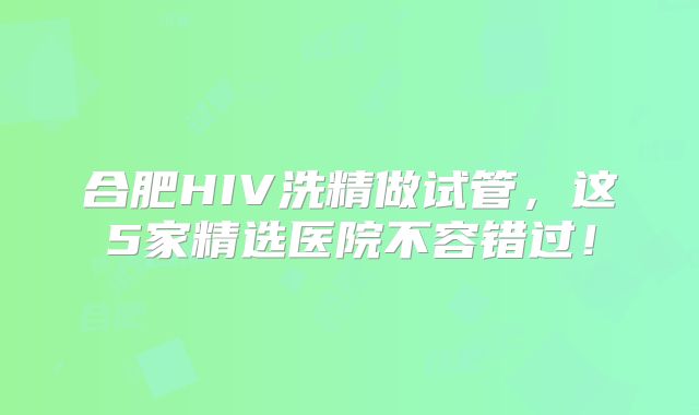 合肥HIV洗精做试管，这5家精选医院不容错过！
