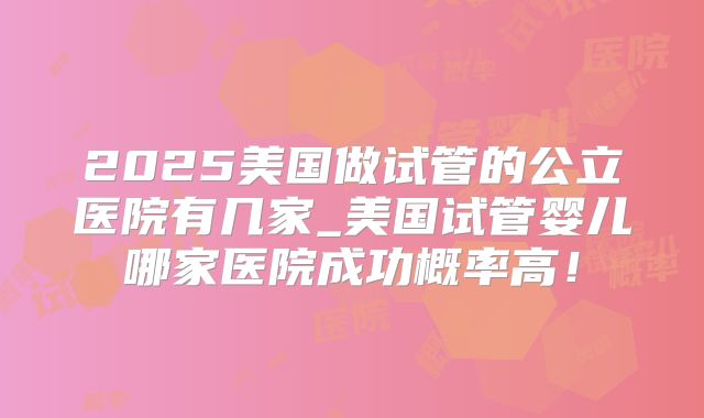 2025美国做试管的公立医院有几家_美国试管婴儿哪家医院成功概率高！