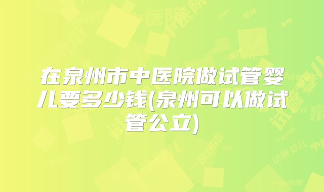 在泉州市中医院做试管婴儿要多少钱(泉州可以做试管公立)
