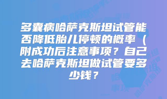 多囊病哈萨克斯坦试管能否降低胎儿停顿的概率（附成功后注意事项？自己去哈萨克斯坦做试管要多少钱？