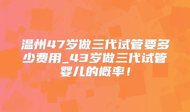 温州47岁做三代试管要多少费用_43岁做三代试管婴儿的概率！