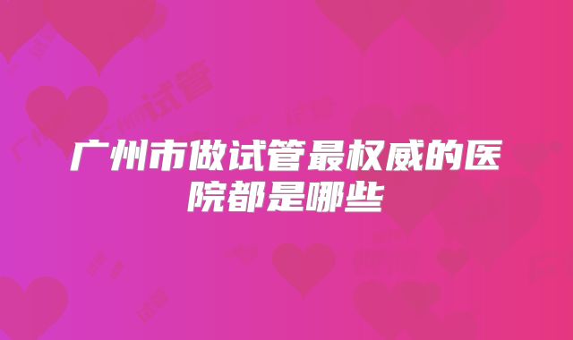 广州市做试管最权威的医院都是哪些