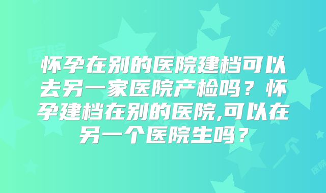 怀孕在别的医院建档可以去另一家医院产检吗？怀孕建档在别的医院,可以在另一个医院生吗？