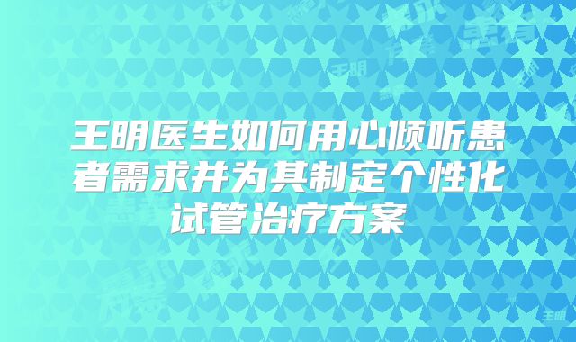 王明医生如何用心倾听患者需求并为其制定个性化试管治疗方案