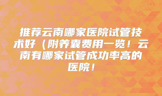 推荐云南哪家医院试管技术好(附养囊费用一览!云南有哪家试管成功率高的医院!
