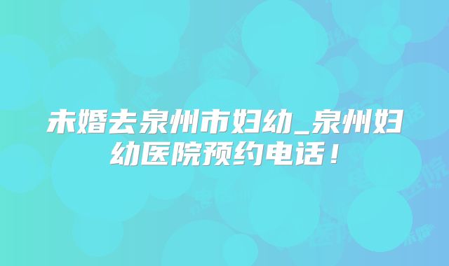 未婚去泉州市妇幼_泉州妇幼医院预约电话！