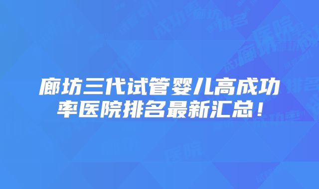 廊坊三代试管婴儿高成功率医院排名最新汇总!