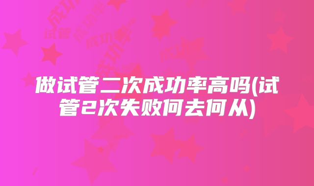 做试管二次成功率高吗(试管2次失败何去何从)