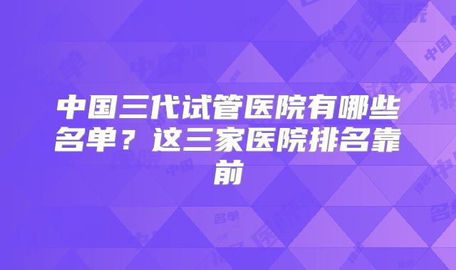 中国三代试管医院有哪些名单？这三家医院排名靠前