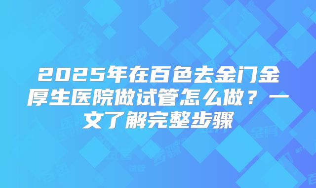 2025年在百色去金门金厚生医院做试管怎么做?一文了解完整步骤