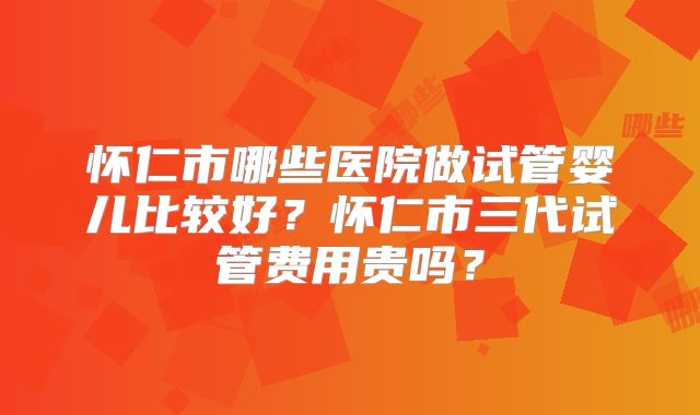 怀仁市哪些医院做试管婴儿比较好？怀仁市三代试管费用贵吗？