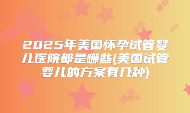 2025年美国怀孕试管婴儿医院都是哪些(美国试管婴儿的方案有几种)