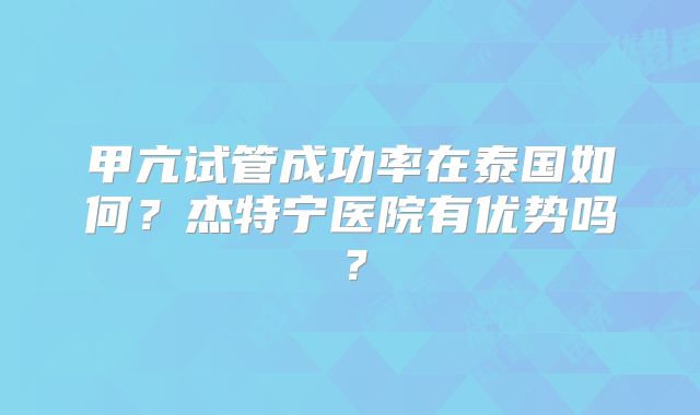甲亢试管成功率在泰国如何？杰特宁医院有优势吗？