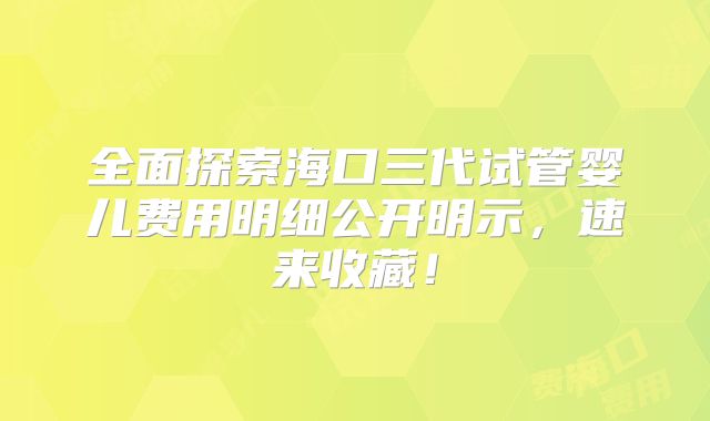 全面探索海口三代试管婴儿费用明细公开明示,速来收藏!