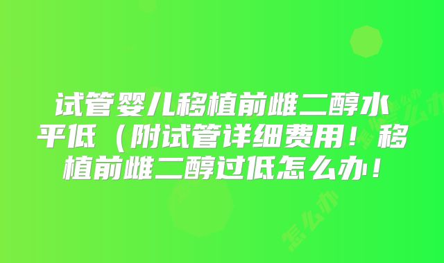 试管婴儿移植前雌二醇水平低（附试管详细费用！移植前雌二醇过低怎么办！