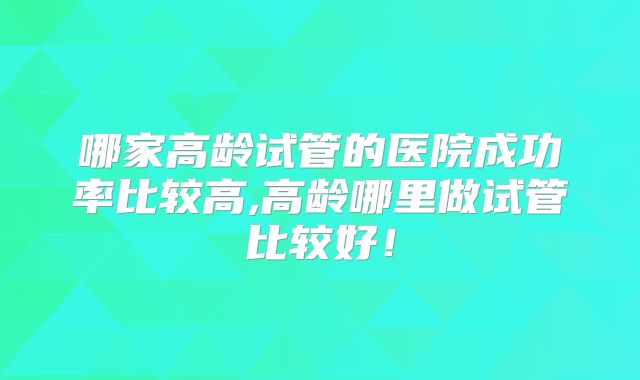 哪家高龄试管的医院成功率比较高,高龄哪里做试管比较好！
