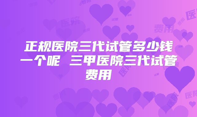 正规医院三代试管多少钱一个呢 三甲医院三代试管费用