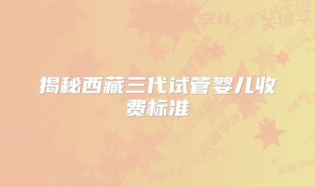 揭秘西藏三代试管婴儿收费标准