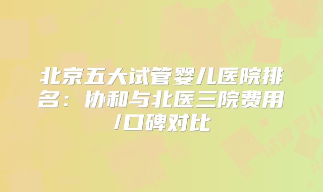 北京五大试管婴儿医院排名：协和与北医三院费用/口碑对比