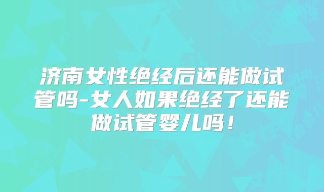 济南女性绝经后还能做试管吗-女人如果绝经了还能做试管婴儿吗！