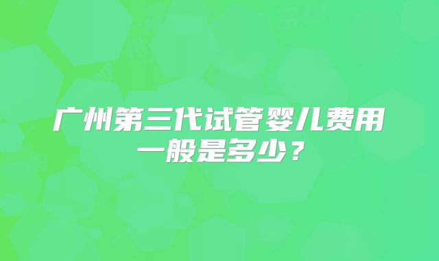 广州第三代试管婴儿费用一般是多少？