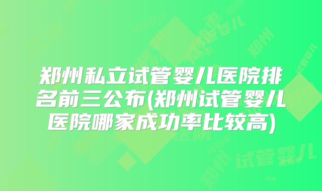 郑州私立试管婴儿医院排名前三公布(郑州试管婴儿医院哪家成功率比较高)