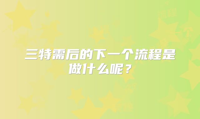 三特需后的下一个流程是做什么呢？