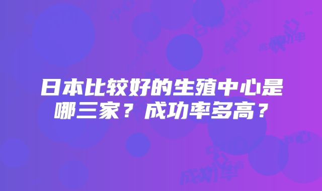 日本比较好的生殖中心是哪三家？成功率多高？