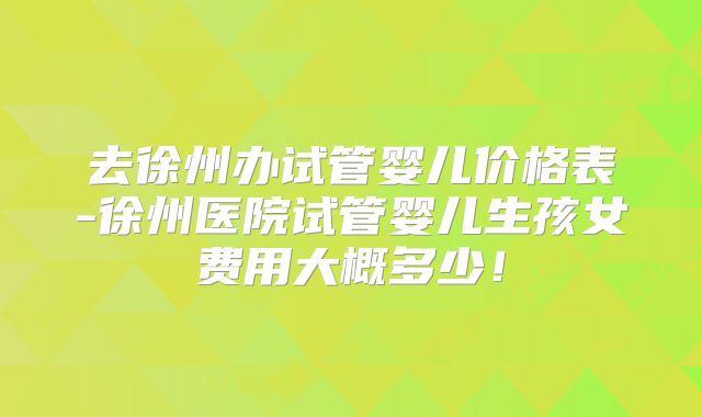 去徐州办试管婴儿价格表-徐州医院试管婴儿生孩女费用大概多少!