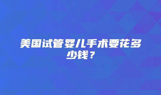 美国试管婴儿手术要花多少钱？