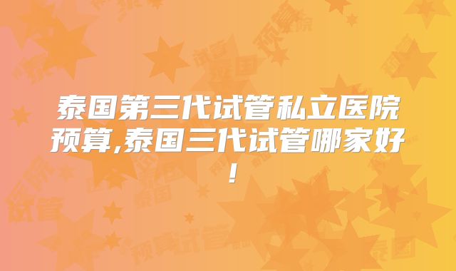 泰国第三代试管私立医院预算,泰国三代试管哪家好！