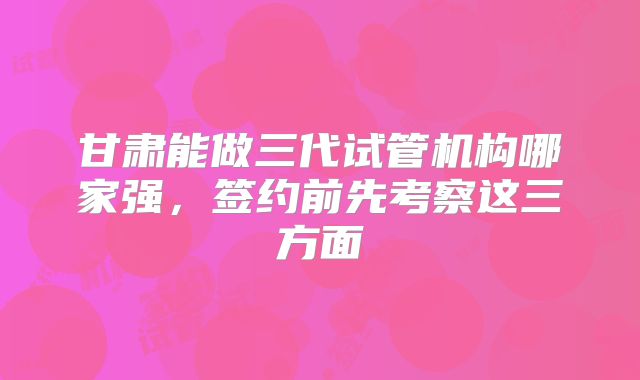 甘肃能做三代试管机构哪家强，签约前先考察这三方面