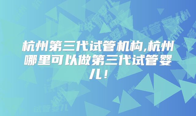 杭州第三代试管机构,杭州哪里可以做第三代试管婴儿！