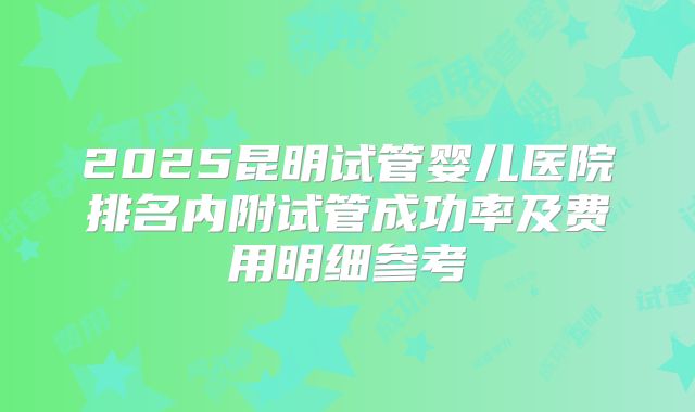 2025昆明试管婴儿医院排名内附试管成功率及费用明细参考