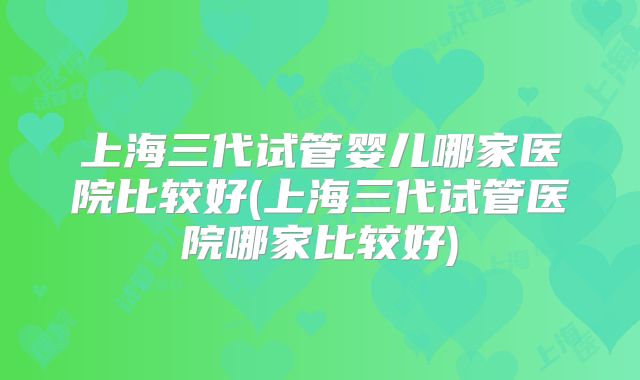 上海三代试管婴儿哪家医院比较好(上海三代试管医院哪家比较好)