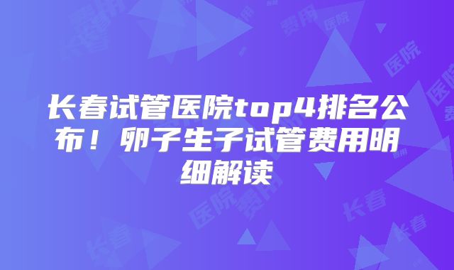长春试管医院top4排名公布!卵子生子试管费用明细解读