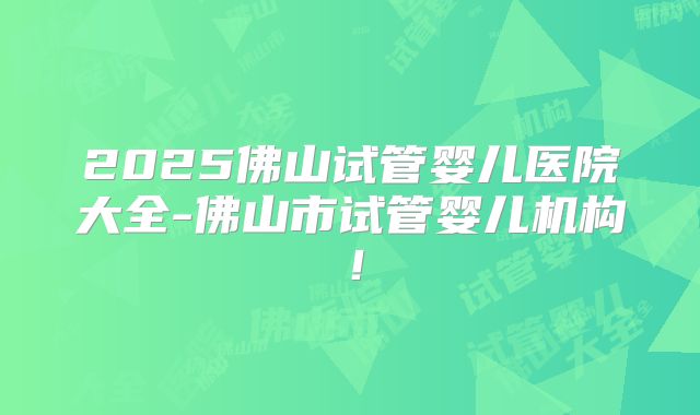 2025佛山试管婴儿医院大全-佛山市试管婴儿机构!