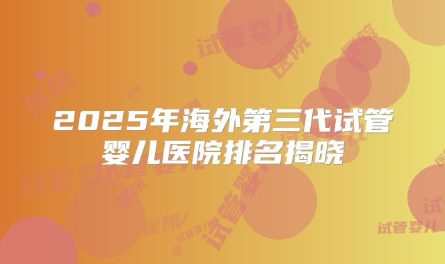 2025年海外第三代试管婴儿医院排名揭晓