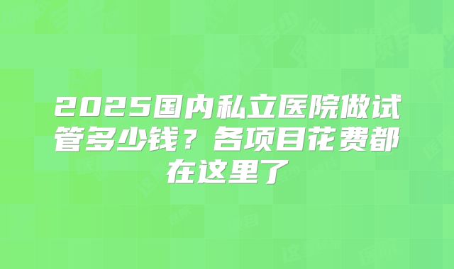 2025国内私立医院做试管多少钱？各项目花费都在这里了
