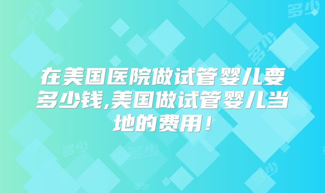 在美国医院做试管婴儿要多少钱,美国做试管婴儿当地的费用！