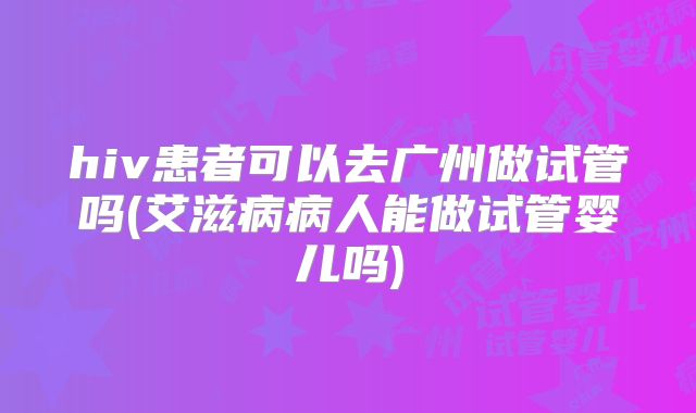 hiv患者可以去广州做试管吗(艾滋病病人能做试管婴儿吗)