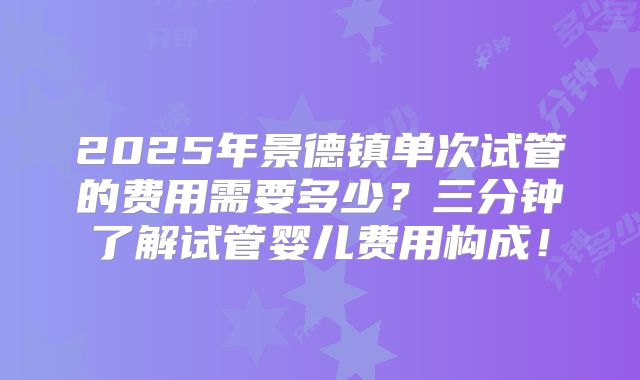 2025年景德镇单次试管的费用需要多少?三分钟了解试管婴儿费用构成!