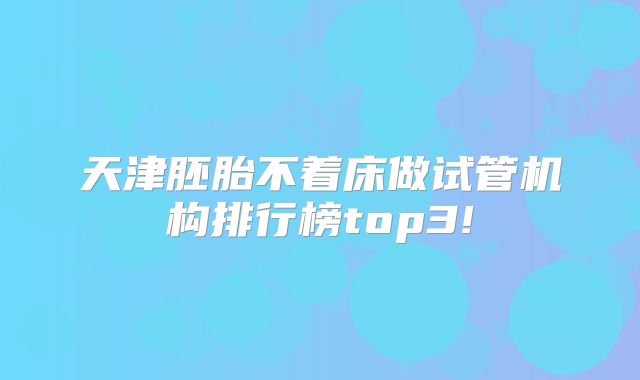 天津胚胎不着床做试管机构排行榜top3!